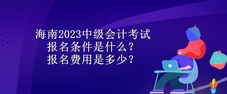 海南2023中級會計(jì)考試報(bào)名條件是什么？報(bào)名費(fèi)用是多少？