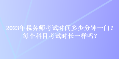 2023年稅務(wù)師考試時(shí)間多少分鐘一門？每個(gè)科目考試時(shí)長(zhǎng)一樣嗎？