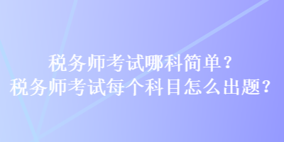 稅務(wù)師考試哪科簡(jiǎn)單？稅務(wù)師考試每個(gè)科目怎么出題？