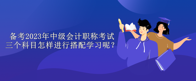 備考2023年中級會計職稱考試 三個科目怎樣進行搭配學習呢？