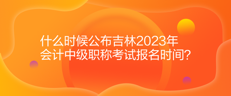 什么時(shí)候公布吉林2023年會計(jì)中級職稱考試報(bào)名時(shí)間？