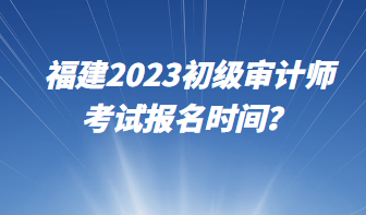 福建2023初級審計師考試報名時間？