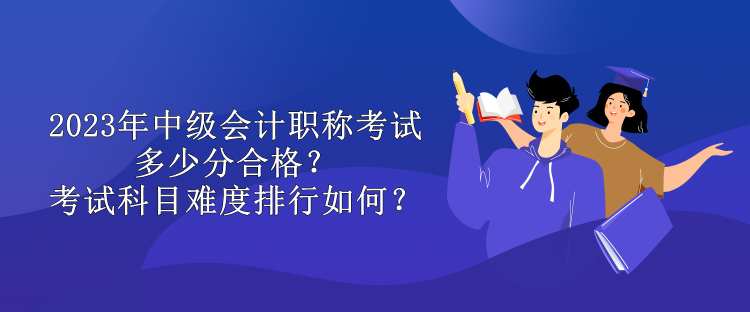 2023年中級會計職稱考試多少分合格？考試科目難度排行如何？