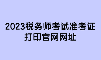 2023稅務(wù)師考試準考證打印官網(wǎng)網(wǎng)址