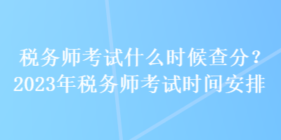 稅務(wù)師考試什么時(shí)候查分？2023年稅務(wù)師考試時(shí)間安排