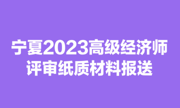 寧夏2023高級(jí)經(jīng)濟(jì)師評(píng)審紙質(zhì)材料報(bào)送