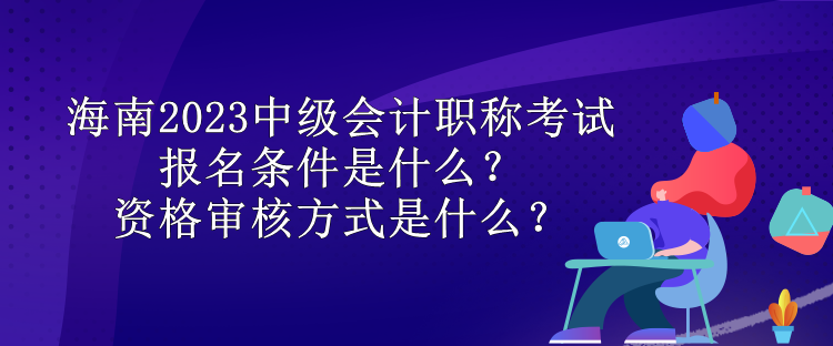 海南2023中級(jí)會(huì)計(jì)職稱考試報(bào)名條件是什么？資格審核方式是什么？