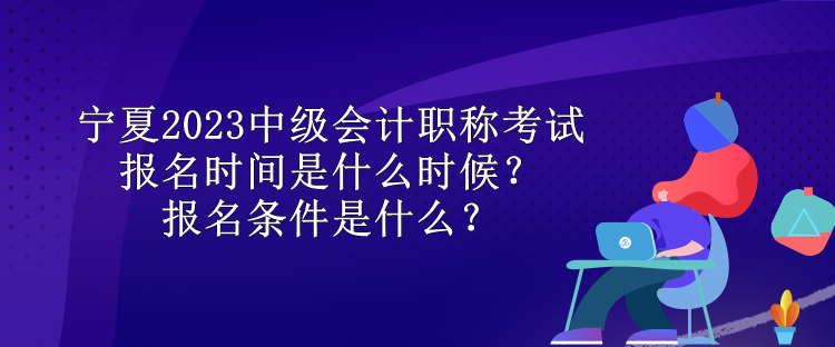 寧夏2023中級會計職稱考試報名時間是什么時候？報名條件是什么？