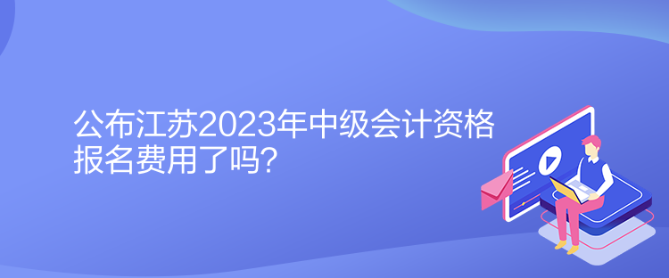 公布江蘇2023年中級會計資格報名費用了嗎？