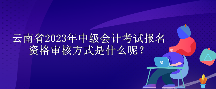 云南省2023年中級會計考試報名資格審核方式是什么呢？