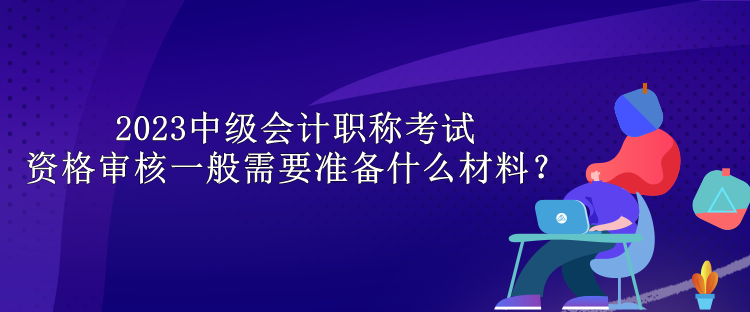 2023中級會計職稱考試資格審核一般需要準(zhǔn)備什么材料？