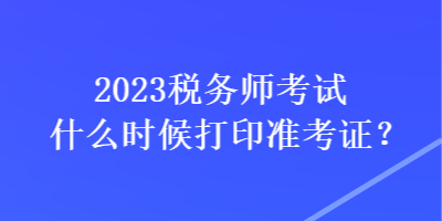 2023稅務(wù)師考試什么時(shí)候打印準(zhǔn)考證？