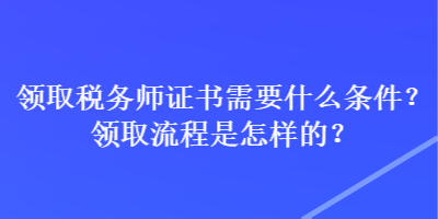 領(lǐng)取稅務(wù)師證書需要什么條件？領(lǐng)取流程是怎樣的？