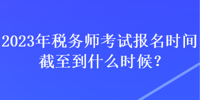 2023年稅務(wù)師考試報(bào)名時(shí)間截至到什么時(shí)候？