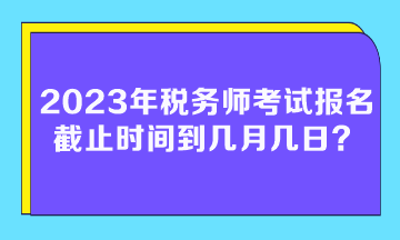 2023年稅務師考試報名截止時間到幾月幾日？