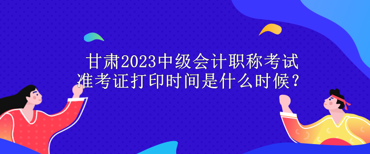 甘肅2023中級會計職稱考試準考證打印時間是什么時候？