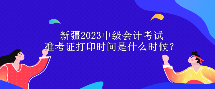 新疆2023中級會計考試準(zhǔn)考證打印時間是什么時候？