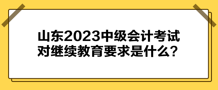 山東2023中級會計考試對繼續(xù)教育要求是什么？