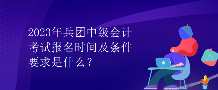 2023年兵團(tuán)中級會計考試報名時間及條件要求是什么？