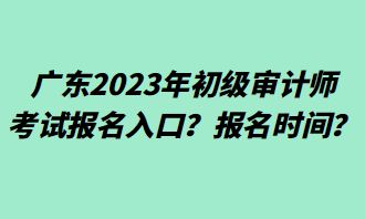 廣東2023年初級(jí)審計(jì)師考試報(bào)名入口？報(bào)名時(shí)間？