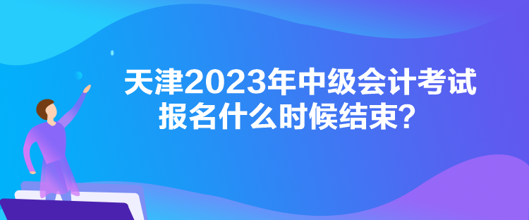 天津2023年中級(jí)會(huì)計(jì)考試報(bào)名什么時(shí)候結(jié)束？