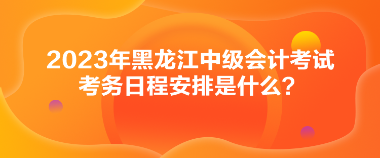 2023年黑龍江中級會計(jì)考試考務(wù)日程安排是什么？