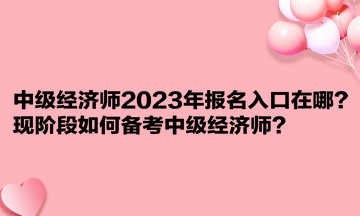 中級(jí)經(jīng)濟(jì)師2023年報(bào)名入口在哪？現(xiàn)階段如何備考中級(jí)經(jīng)濟(jì)師？