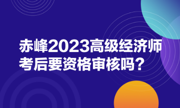 赤峰2023高級(jí)經(jīng)濟(jì)師考后要資格審核嗎？