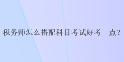 稅務(wù)師怎么搭配科目考試好考一點(diǎn)？