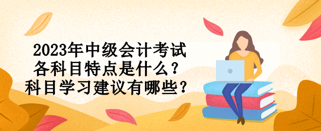 2023年中級會計(jì)考試各科目特點(diǎn)是什么？科目學(xué)習(xí)建議有哪些？