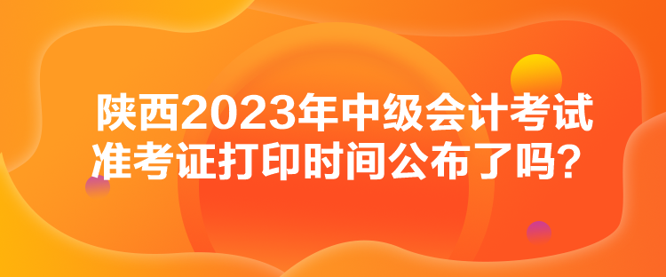 陜西2023年中級(jí)會(huì)計(jì)考試準(zhǔn)考證打印時(shí)間公布了嗎？