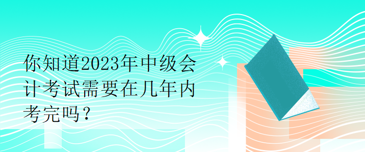 你知道2023年中級會計考試需要在幾年內(nèi)考完嗎？