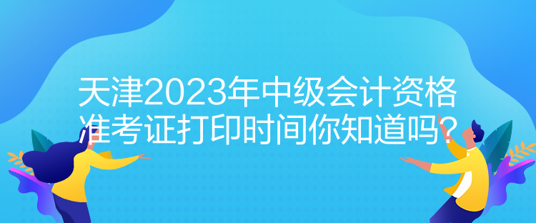 天津2023年中級會計資格準(zhǔn)考證打印時間你知道嗎？