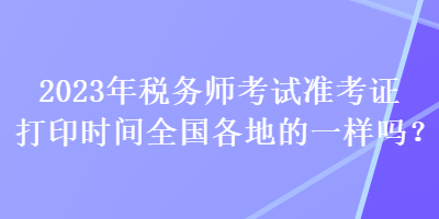 2023年稅務(wù)師考試準(zhǔn)考證打印時(shí)間全國(guó)各地的一樣嗎？