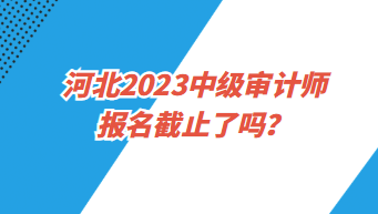 河北2023中級審計師報名截止了嗎？