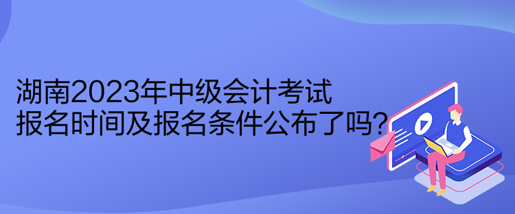 湖南2023年中級會計(jì)考試報(bào)名時(shí)間及報(bào)名條件公布了嗎？