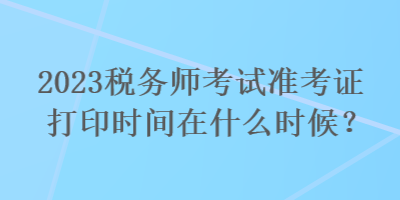 2023稅務(wù)師考試準(zhǔn)考證打印時間在什么時候？