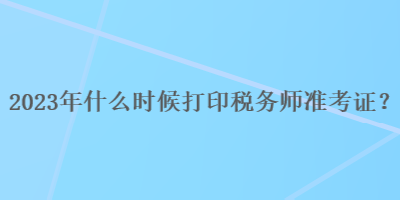 2023年什么時(shí)候打印稅務(wù)師準(zhǔn)考證？