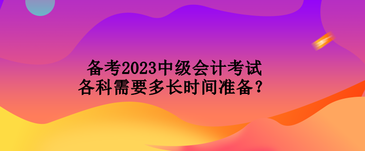 備考2023中級會計考試各科需要多長時間準(zhǔn)備？