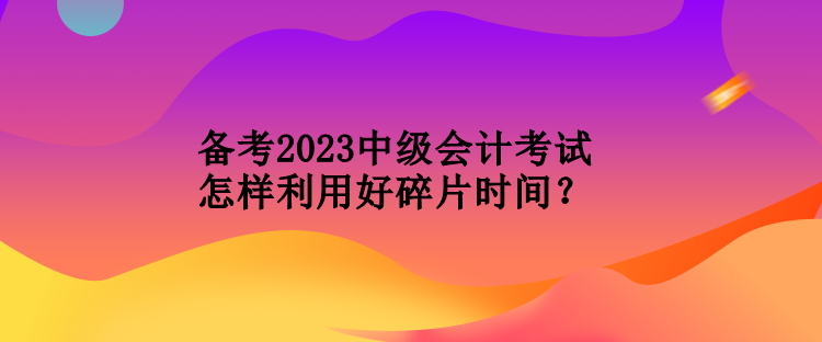 備考2023中級會計考試怎樣利用好碎片時間？