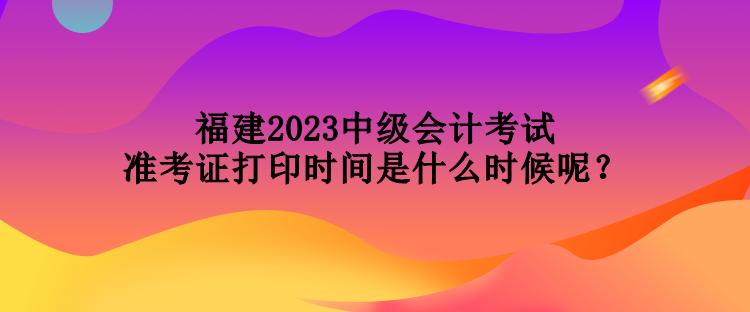 福建2023中級(jí)會(huì)計(jì)考試準(zhǔn)考證打印時(shí)間是什么時(shí)候呢？