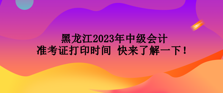 黑龍江2023年中級會計準(zhǔn)考證打印時間 快來了解一下！