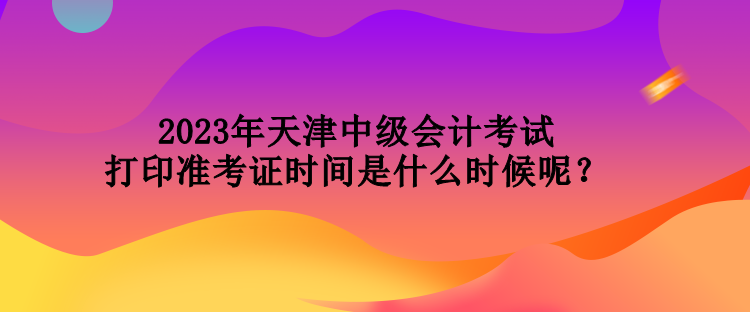 2023年天津中級會計考試打印準考證時間是什么時候呢？