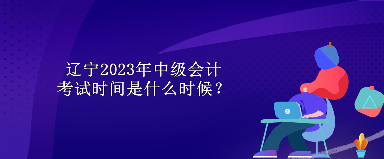 遼寧2023年中級(jí)會(huì)計(jì)考試時(shí)間是什么時(shí)候？