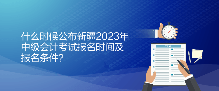 什么時候公布新疆2023年中級會計考試報名時間及報名條件？