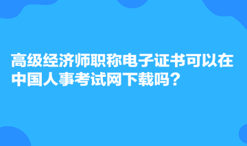 高級經(jīng)濟師職稱電子證書可以在中國人事考試網(wǎng)下載嗎？