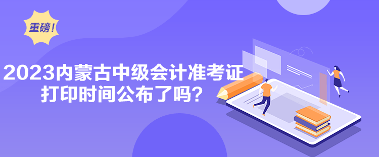 2023內蒙古中級會計準考證打印時間公布了嗎？