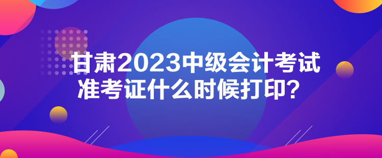 甘肅2023中級會計(jì)考試準(zhǔn)考證什么時(shí)候打?。? suffix=