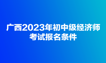 廣西2023年初中級經(jīng)濟(jì)師考試報名條件