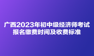 廣西2023年初中級經(jīng)濟(jì)師考試報(bào)名繳費(fèi)時(shí)間及收費(fèi)標(biāo)準(zhǔn)